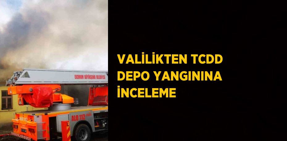VALİLİKTEN TCDD DEPO YANGININA İNCELEME