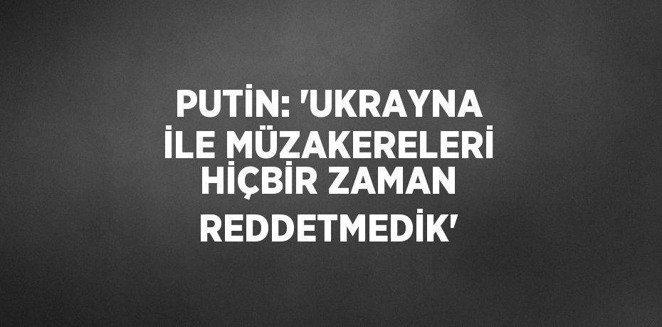 PUTİN: 'UKRAYNA İLE MÜZAKERELERİ HİÇBİR ZAMAN REDDETMEDİK'