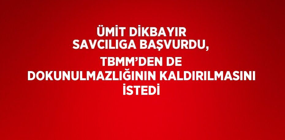 ÜMİT DİKBAYIR SAVCILIGA BAŞVURDU, TBMM’DEN DE DOKUNULMAZLIĞININ KALDIRILMASINI İSTEDİ