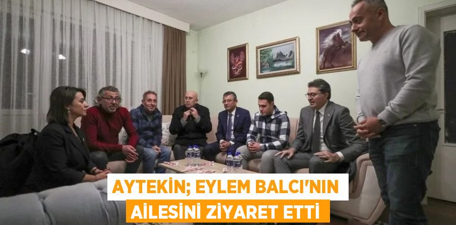 AYTEKİN; EYLEM BALCI’NIN AİLESİNİ ZİYARET ETTİ