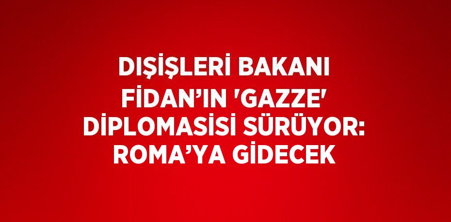 DIŞİŞLERİ BAKANI FİDAN’IN 'GAZZE' DİPLOMASİSİ SÜRÜYOR: ROMA’YA GİDECEK