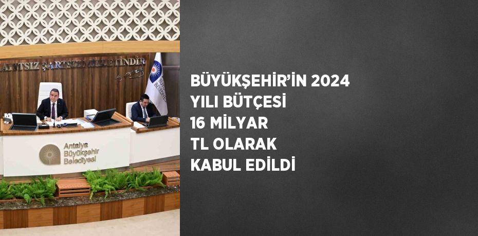 BÜYÜKŞEHİR’İN 2024 YILI BÜTÇESİ 16 MİLYAR TL OLARAK KABUL EDİLDİ