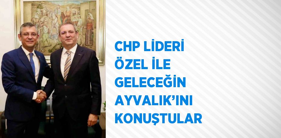 CHP LİDERİ ÖZEL İLE GELECEĞİN AYVALIK’INI KONUŞTULAR