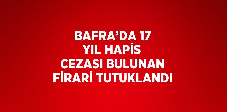 BAFRA’DA 17 YIL HAPİS CEZASI BULUNAN FİRARİ TUTUKLANDI