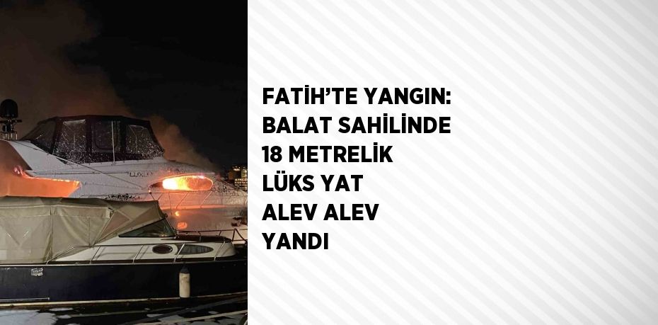 FATİH’TE YANGIN: BALAT SAHİLİNDE 18 METRELİK LÜKS YAT ALEV ALEV YANDI