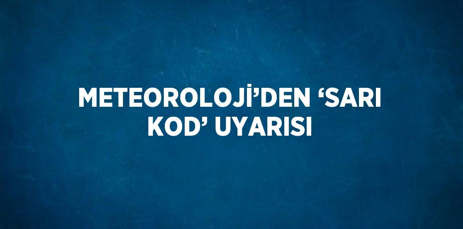 METEOROLOJİ’DEN ‘SARI KOD’ UYARISI