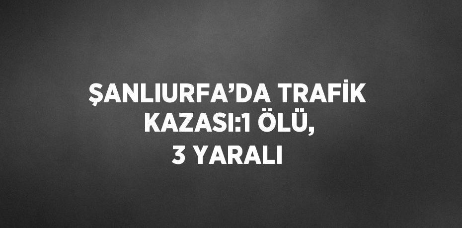 ŞANLIURFA’DA TRAFİK KAZASI:1 ÖLÜ, 3 YARALI