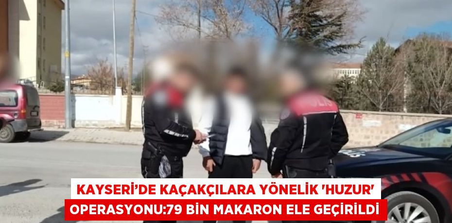 KAYSERİ’DE KAÇAKÇILARA YÖNELİK 'HUZUR' OPERASYONU:79 BİN MAKARON ELE GEÇİRİLDİ