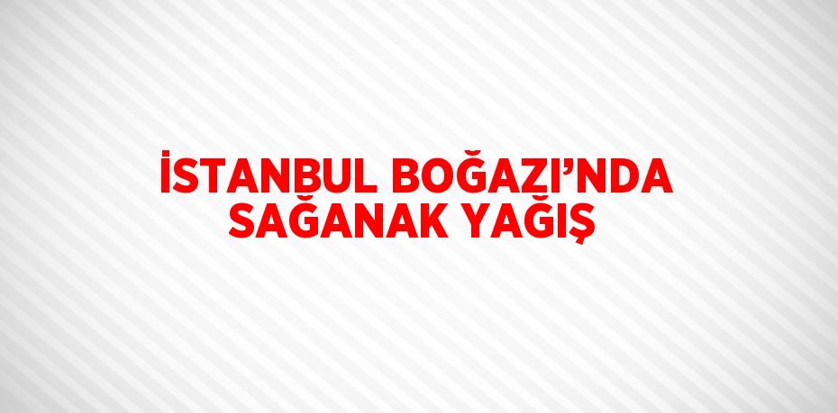 İSTANBUL BOĞAZI’NDA SAĞANAK YAĞIŞ