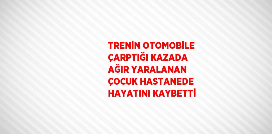 TRENİN OTOMOBİLE ÇARPTIĞI KAZADA AĞIR YARALANAN ÇOCUK HASTANEDE HAYATINI KAYBETTİ