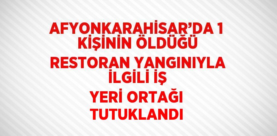 AFYONKARAHİSAR’DA 1 KİŞİNİN ÖLDÜĞÜ RESTORAN YANGINIYLA İLGİLİ İŞ YERİ ORTAĞI TUTUKLANDI