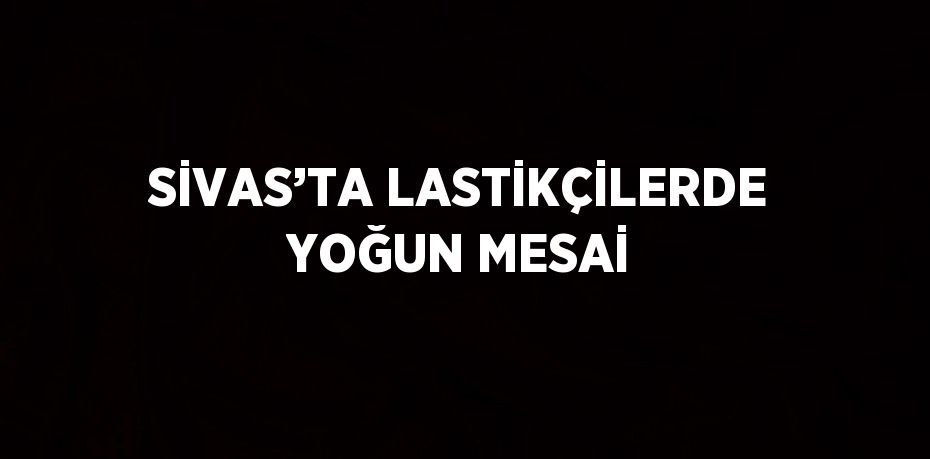 SİVAS’TA LASTİKÇİLERDE YOĞUN MESAİ