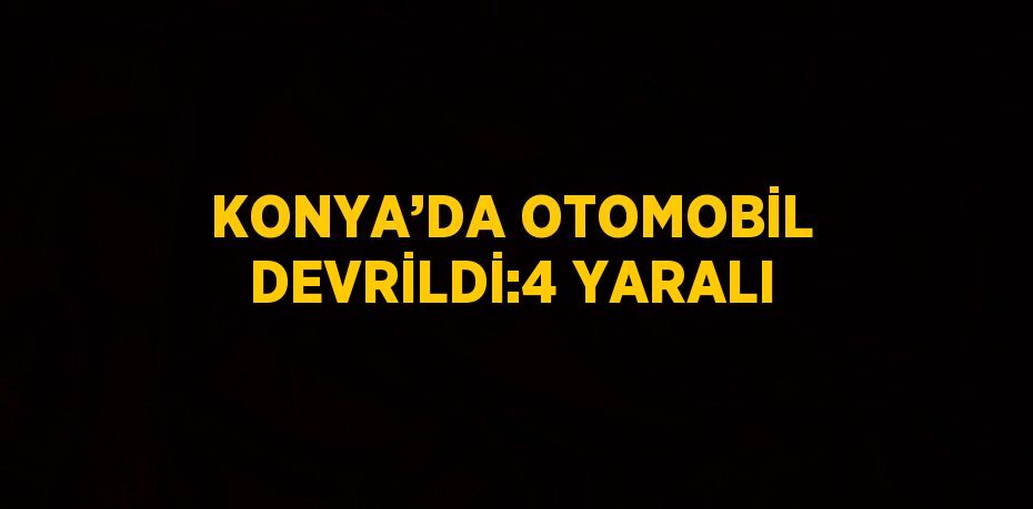 KONYA’DA OTOMOBİL DEVRİLDİ:4 YARALI