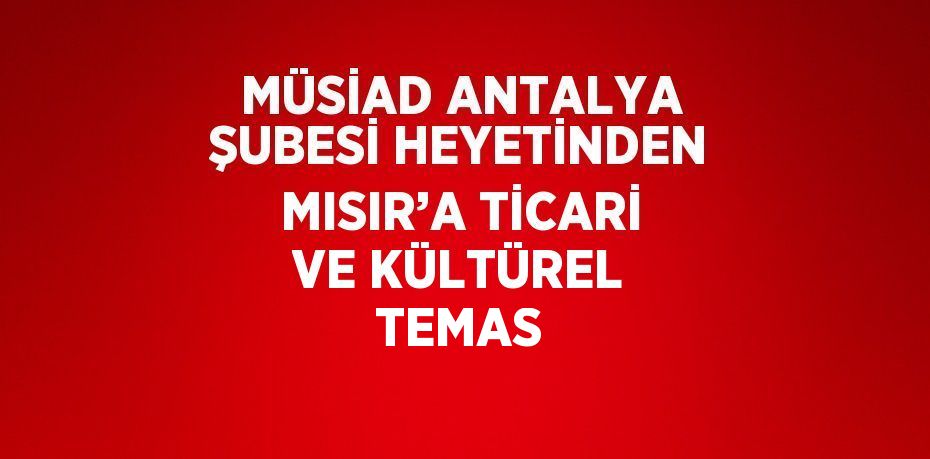 MÜSİAD ANTALYA ŞUBESİ HEYETİNDEN MISIR’A TİCARİ VE KÜLTÜREL TEMAS