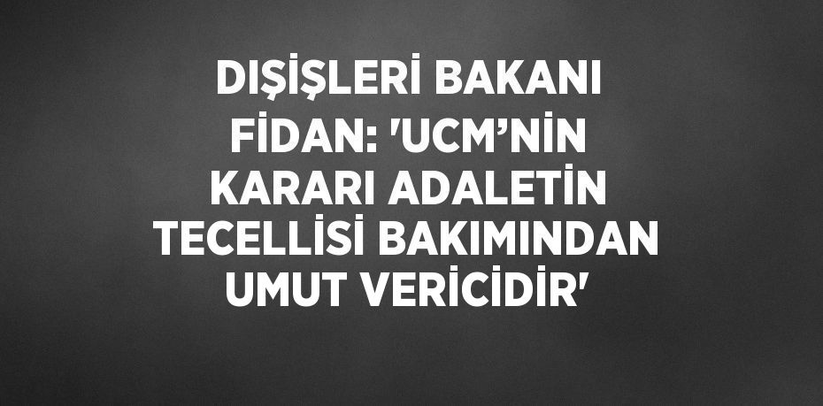 DIŞİŞLERİ BAKANI FİDAN: 'UCM’NİN KARARI ADALETİN TECELLİSİ BAKIMINDAN UMUT VERİCİDİR'