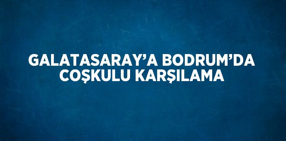 GALATASARAY’A BODRUM’DA COŞKULU KARŞILAMA