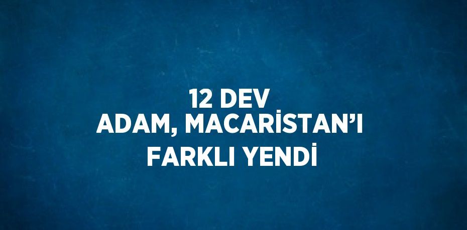 12 DEV ADAM, MACARİSTAN’I FARKLI YENDİ