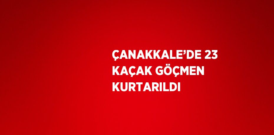 ÇANAKKALE’DE 23 KAÇAK GÖÇMEN KURTARILDI