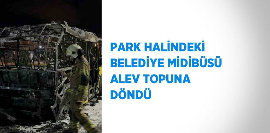 PARK HALİNDEKİ BELEDİYE MİDİBÜSÜ ALEV TOPUNA DÖNDÜ