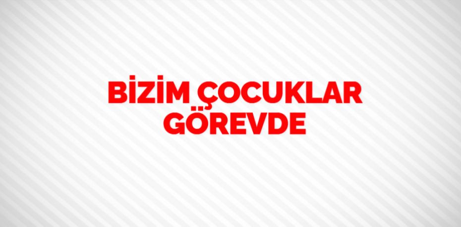 BİZİM ÇOCUKLAR GÖREVDE