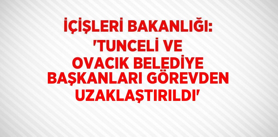 İÇİŞLERİ BAKANLIĞI: 'TUNCELİ VE OVACIK BELEDİYE BAŞKANLARI GÖREVDEN UZAKLAŞTIRILDI'