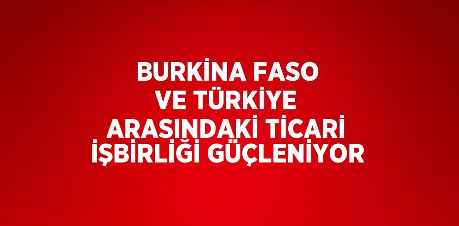 BURKİNA FASO VE TÜRKİYE ARASINDAKİ TİCARİ İŞBİRLİĞİ GÜÇLENİYOR