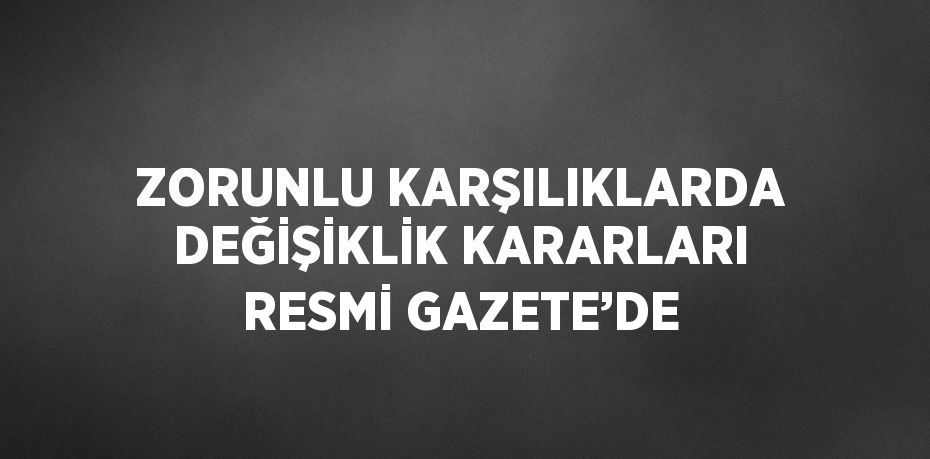 ZORUNLU KARŞILIKLARDA DEĞİŞİKLİK KARARLARI RESMİ GAZETE’DE