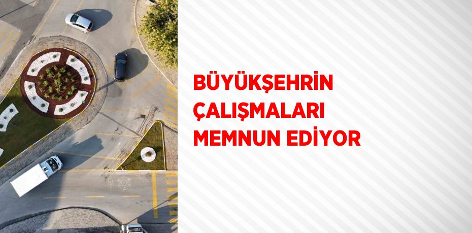 BÜYÜKŞEHRİN ÇALIŞMALARI MEMNUN EDİYOR