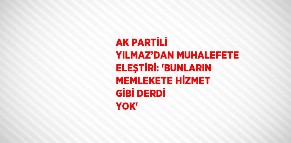 AK PARTİLİ YILMAZ’DAN MUHALEFETE ELEŞTİRİ: 'BUNLARIN MEMLEKETE HİZMET GİBİ DERDİ YOK'