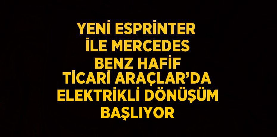 YENİ ESPRİNTER İLE MERCEDES BENZ HAFİF TİCARİ ARAÇLAR’DA ELEKTRİKLİ DÖNÜŞÜM BAŞLIYOR