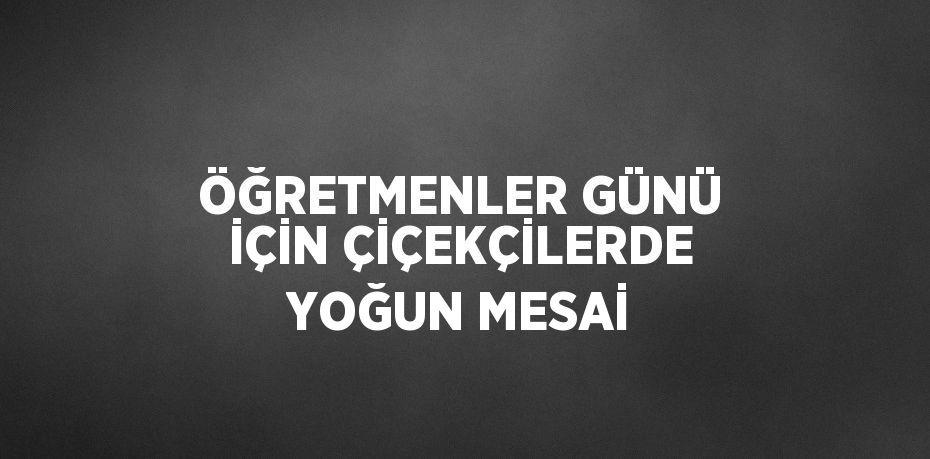 ÖĞRETMENLER GÜNÜ İÇİN ÇİÇEKÇİLERDE YOĞUN MESAİ