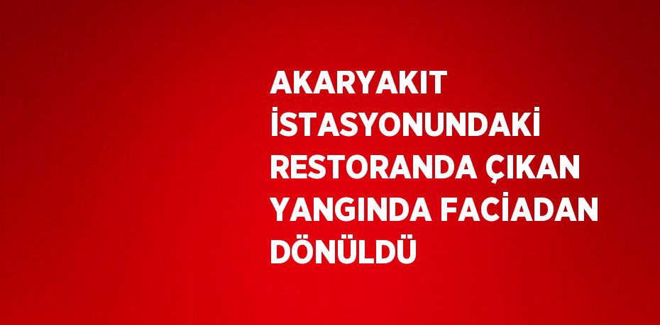 AKARYAKIT İSTASYONUNDAKİ RESTORANDA ÇIKAN YANGINDA FACİADAN DÖNÜLDÜ