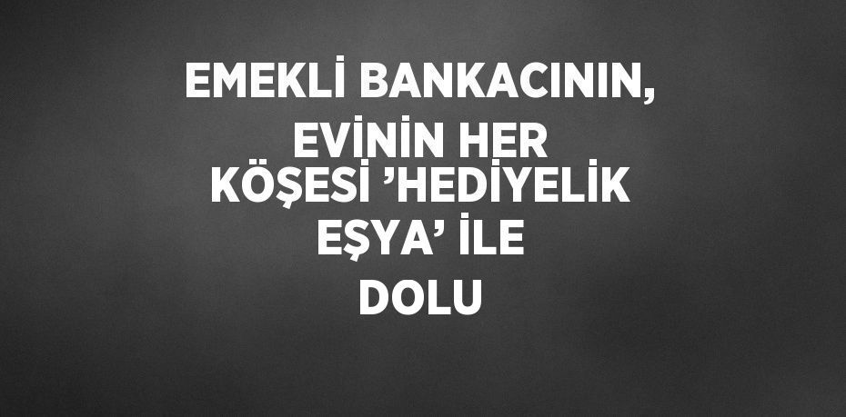 EMEKLİ BANKACININ, EVİNİN HER KÖŞESİ ’HEDİYELİK EŞYA’ İLE DOLU