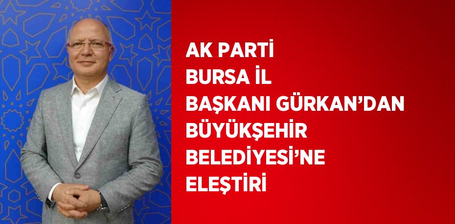 AK PARTİ BURSA İL BAŞKANI GÜRKAN’DAN BÜYÜKŞEHİR BELEDİYESİ’NE ELEŞTİRİ