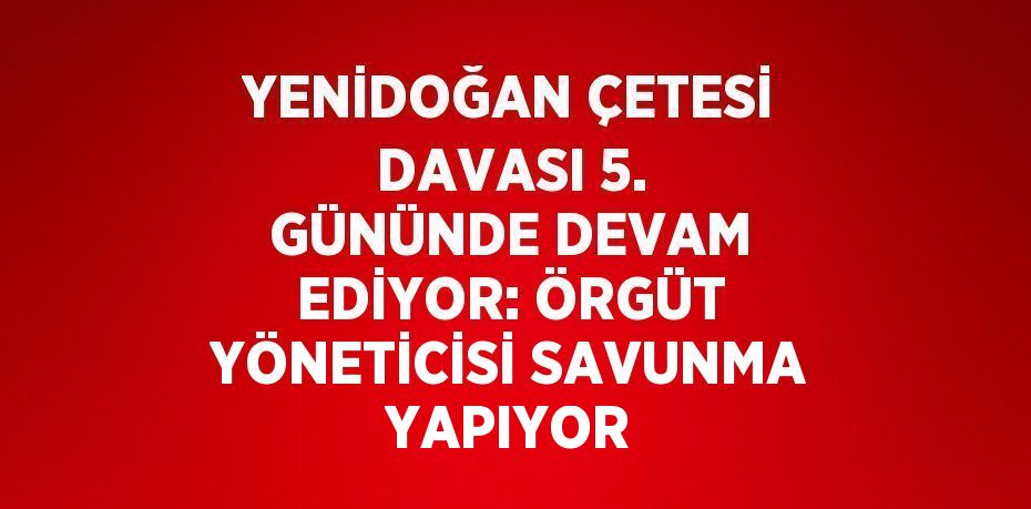 YENİDOĞAN ÇETESİ DAVASI 5. GÜNÜNDE DEVAM EDİYOR: ÖRGÜT YÖNETİCİSİ SAVUNMA YAPIYOR