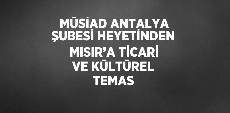 MÜSİAD ANTALYA ŞUBESİ HEYETİNDEN MISIR’A TİCARİ VE KÜLTÜREL TEMAS