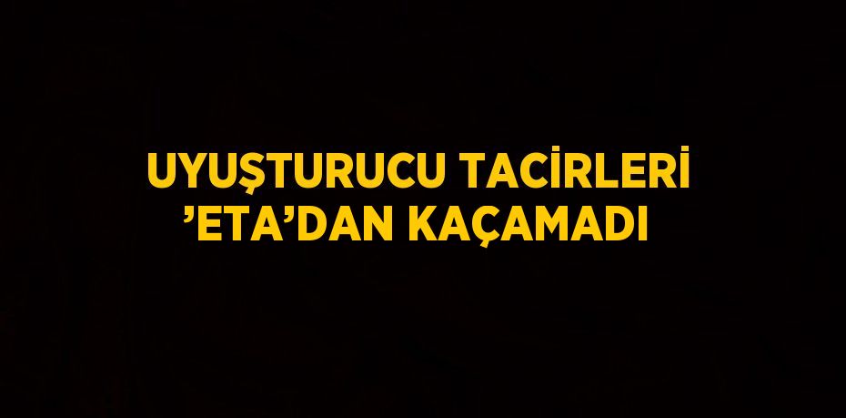 UYUŞTURUCU TACİRLERİ ’ETA’DAN KAÇAMADI