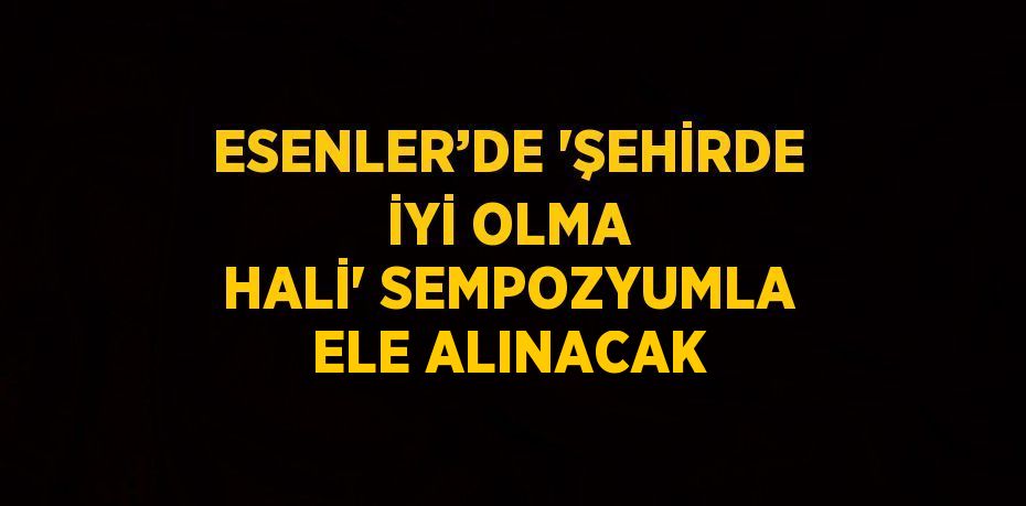 ESENLER’DE 'ŞEHİRDE İYİ OLMA HALİ' SEMPOZYUMLA ELE ALINACAK