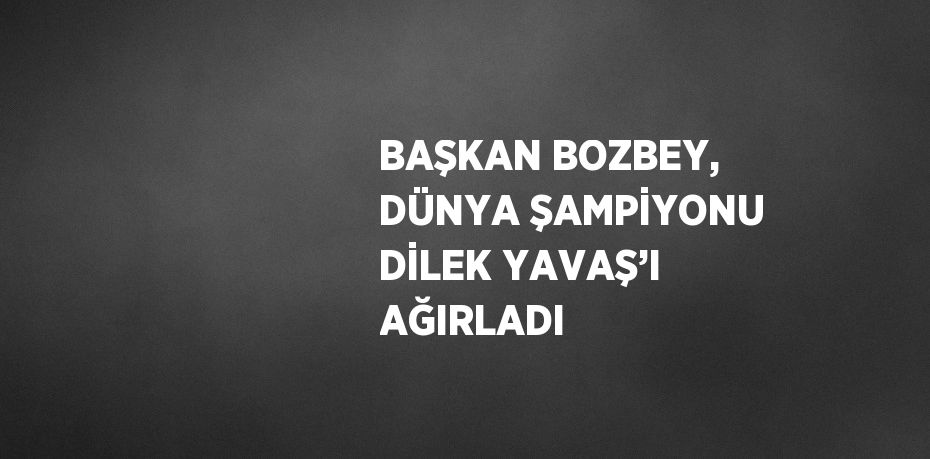 BAŞKAN BOZBEY, DÜNYA ŞAMPİYONU DİLEK YAVAŞ’I AĞIRLADI