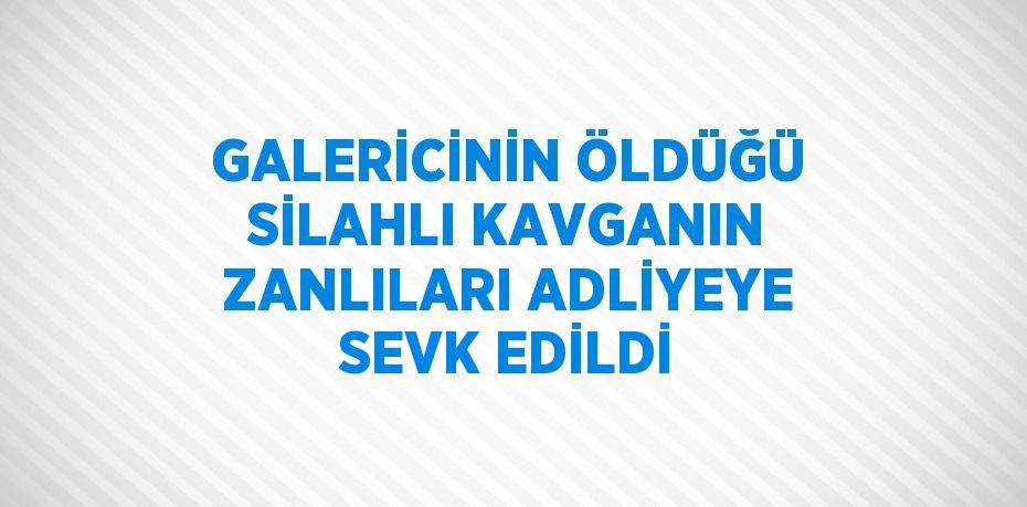 GALERİCİNİN ÖLDÜĞÜ SİLAHLI KAVGANIN ZANLILARI ADLİYEYE SEVK EDİLDİ