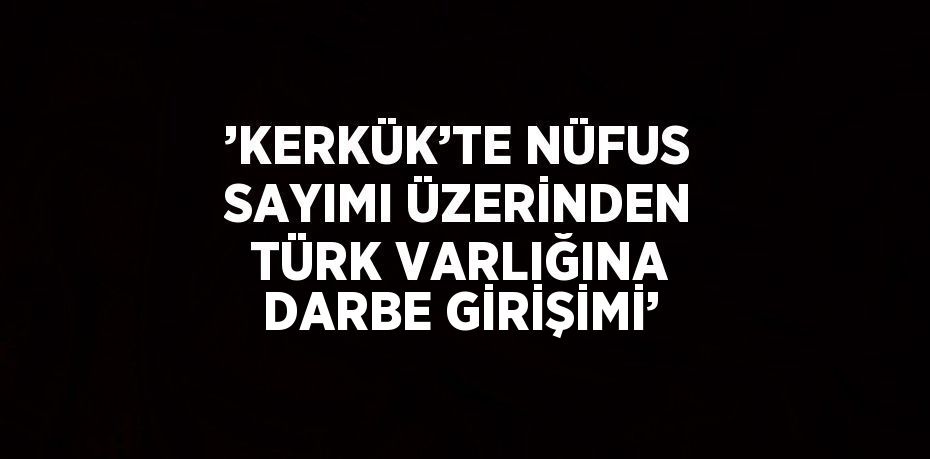 ’KERKÜK’TE NÜFUS SAYIMI ÜZERİNDEN TÜRK VARLIĞINA DARBE GİRİŞİMİ’