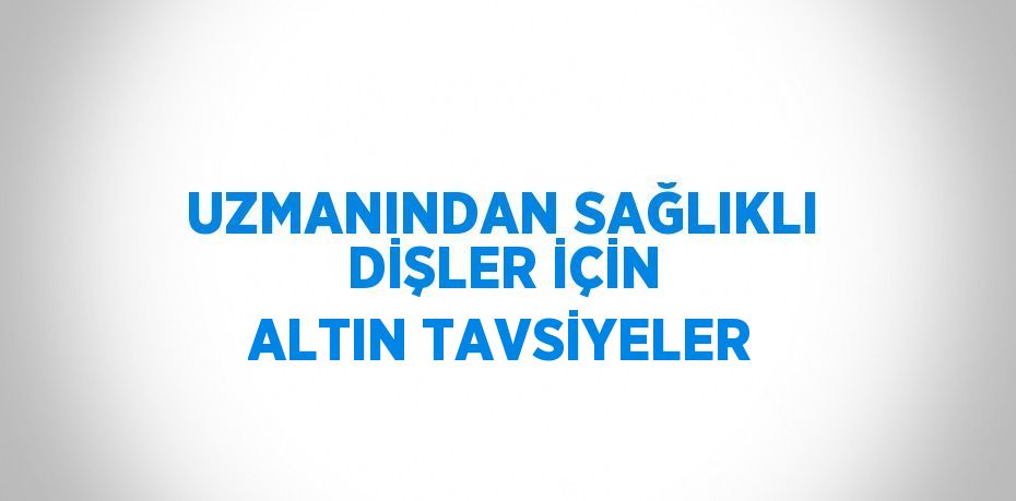 UZMANINDAN SAĞLIKLI DİŞLER İÇİN ALTIN TAVSİYELER