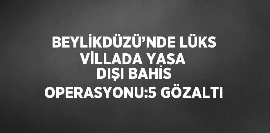 BEYLİKDÜZÜ’NDE LÜKS VİLLADA YASA DIŞI BAHİS OPERASYONU:5 GÖZALTI