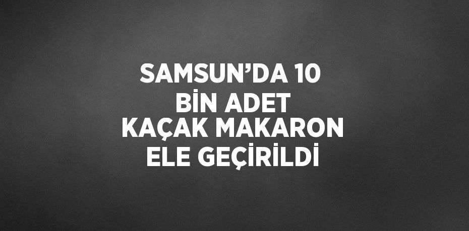 SAMSUN’DA 10 BİN ADET KAÇAK MAKARON ELE GEÇİRİLDİ