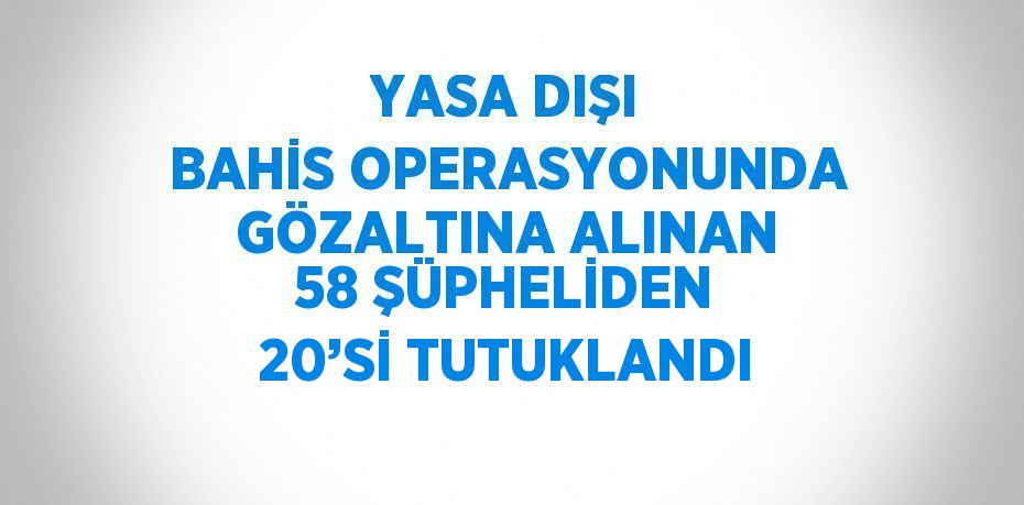 YASA DIŞI BAHİS OPERASYONUNDA GÖZALTINA ALINAN 58 ŞÜPHELİDEN 20’Sİ TUTUKLANDI