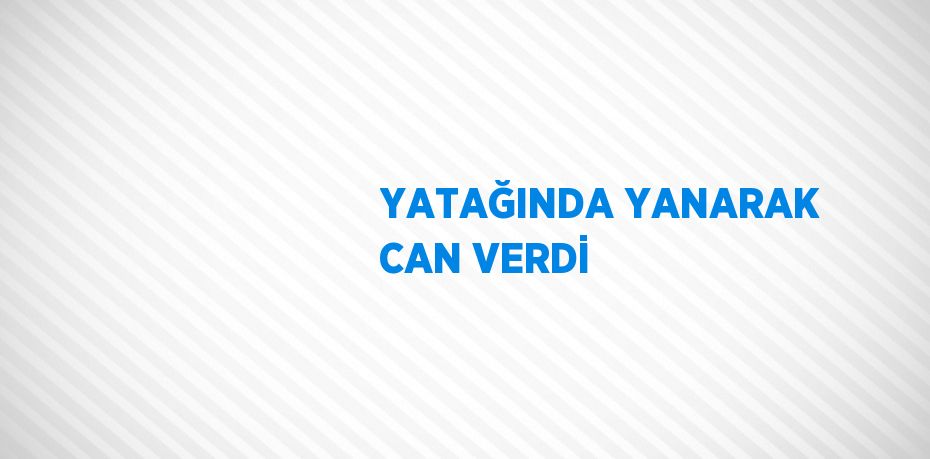 YATAĞINDA YANARAK CAN VERDİ