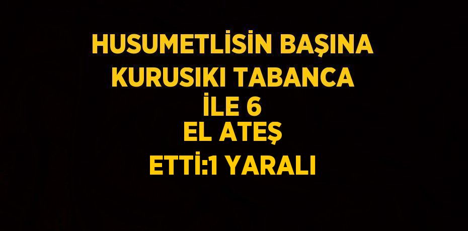 HUSUMETLİSİN BAŞINA KURUSIKI TABANCA İLE 6 EL ATEŞ ETTİ:1 YARALI