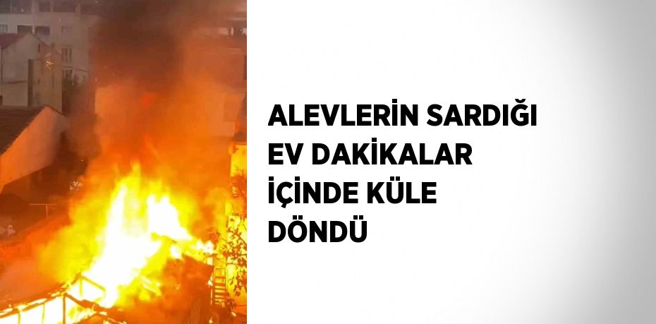 ALEVLERİN SARDIĞI EV DAKİKALAR İÇİNDE KÜLE DÖNDÜ