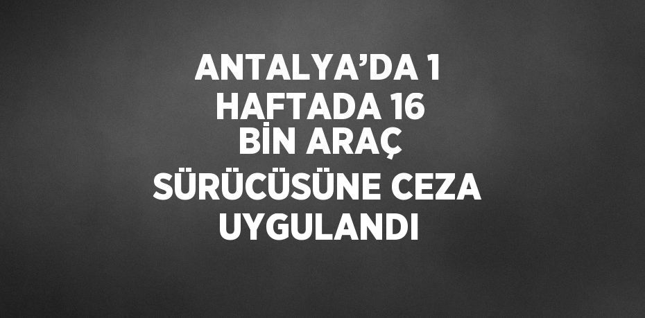 ANTALYA’DA 1 HAFTADA 16 BİN ARAÇ SÜRÜCÜSÜNE CEZA UYGULANDI