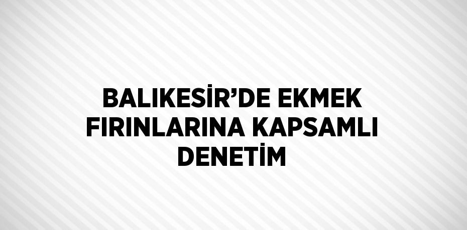 BALIKESİR’DE EKMEK FIRINLARINA KAPSAMLI DENETİM